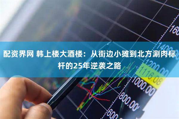 配资界网 韩上楼大酒楼：从街边小摊到北方涮肉标杆的25年逆袭之路