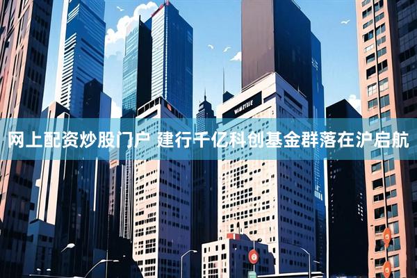 网上配资炒股门户 建行千亿科创基金群落在沪启航