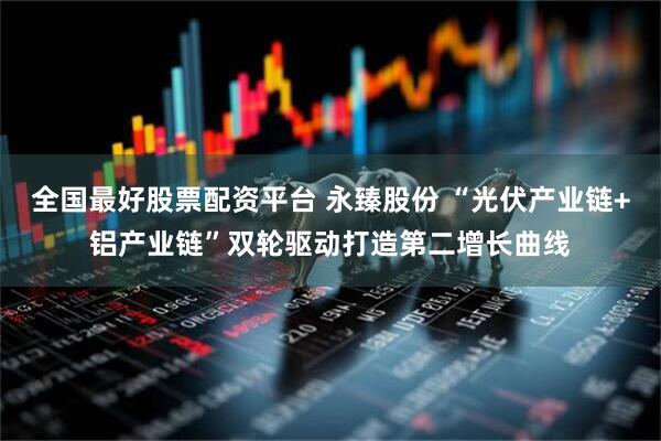 全国最好股票配资平台 永臻股份 “光伏产业链+铝产业链”双轮驱动打造第二增长曲线