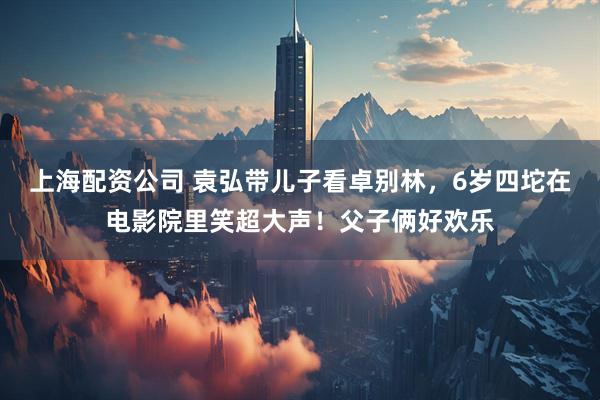 上海配资公司 袁弘带儿子看卓别林，6岁四坨在电影院里笑超大声！父子俩好欢乐