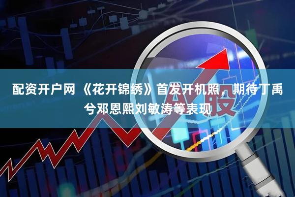 配资开户网 《花开锦绣》首发开机照，期待丁禹兮邓恩熙刘敏涛等表现