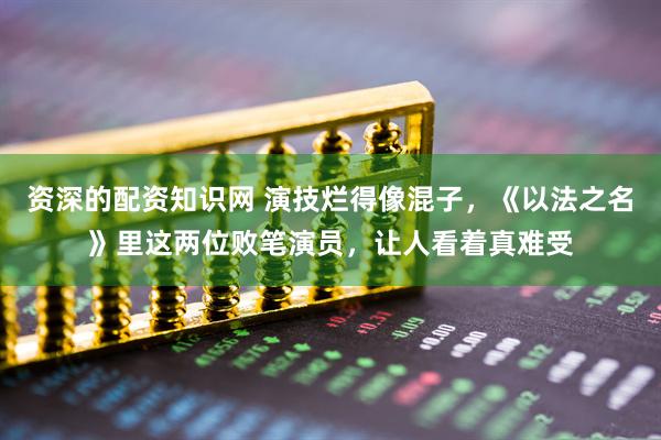 资深的配资知识网 演技烂得像混子，《以法之名》里这两位败笔演员，让人看着真难受