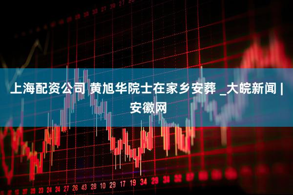 上海配资公司 黄旭华院士在家乡安葬 _大皖新闻 | 安徽网