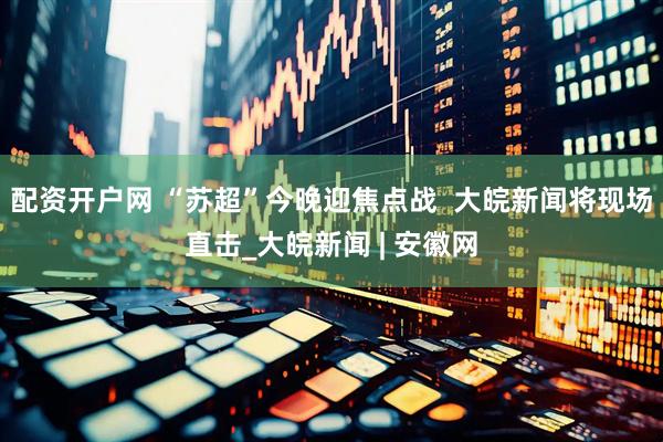 配资开户网 “苏超”今晚迎焦点战  大皖新闻将现场直击_大皖新闻 | 安徽网