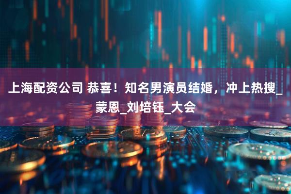 上海配资公司 恭喜！知名男演员结婚，冲上热搜_蒙恩_刘培钰_大会
