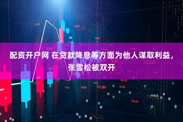 配资开户网 在贷款降息等方面为他人谋取利益，张雪松被双开
