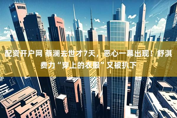 配资开户网 蔡澜去世才7天，恶心一幕出现！舒淇费力“穿上的衣服”又被扒下