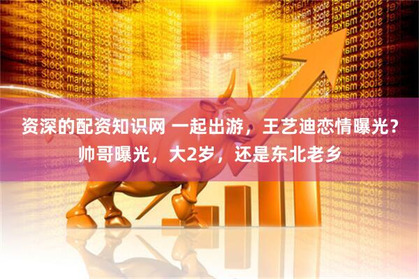 资深的配资知识网 一起出游，王艺迪恋情曝光？帅哥曝光，大2岁，还是东北老乡