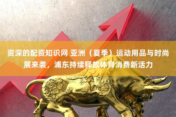 资深的配资知识网 亚洲（夏季）运动用品与时尚展来袭，浦东持续释放体育消费新活力