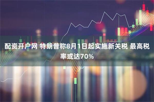 配资开户网 特朗普称8月1日起实施新关税 最高税率或达70%
