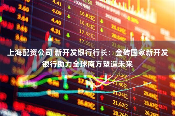 上海配资公司 新开发银行行长：金砖国家新开发银行助力全球南方塑造未来