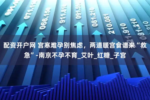 配资开户网 宫寒难孕别焦虑，两道暖宫食谱来“救急”-南京不孕不育_艾叶_红糖_子宫