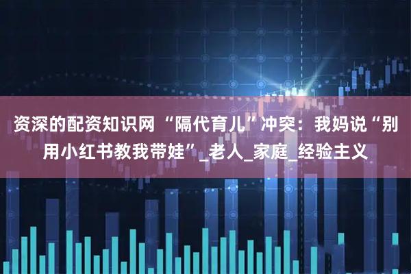 资深的配资知识网 “隔代育儿”冲突：我妈说“别用小红书教我带娃”_老人_家庭_经验主义