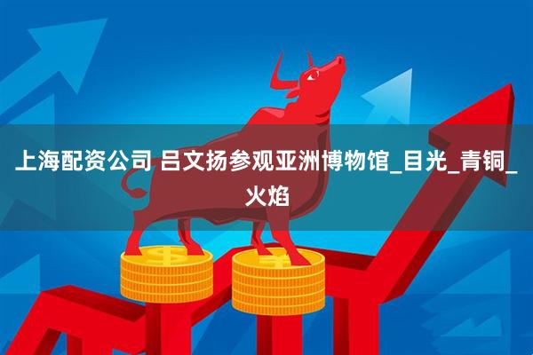 上海配资公司 吕文扬参观亚洲博物馆_目光_青铜_火焰