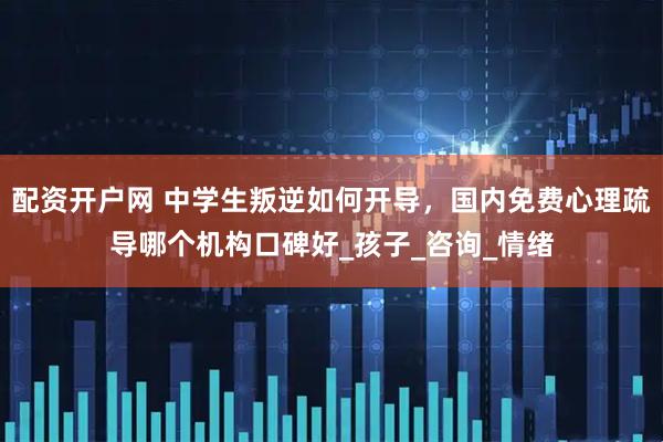 配资开户网 中学生叛逆如何开导，国内免费心理疏导哪个机构口碑好_孩子_咨询_情绪