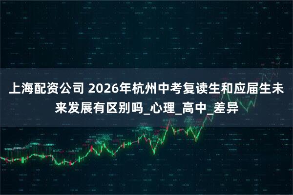 上海配资公司 2026年杭州中考复读生和应届生未来发展有区别吗_心理_高中_差异