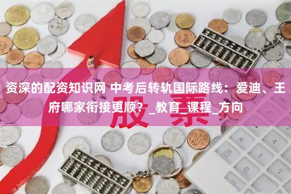 资深的配资知识网 中考后转轨国际路线：爱迪、王府哪家衔接更顺？_教育_课程_方向