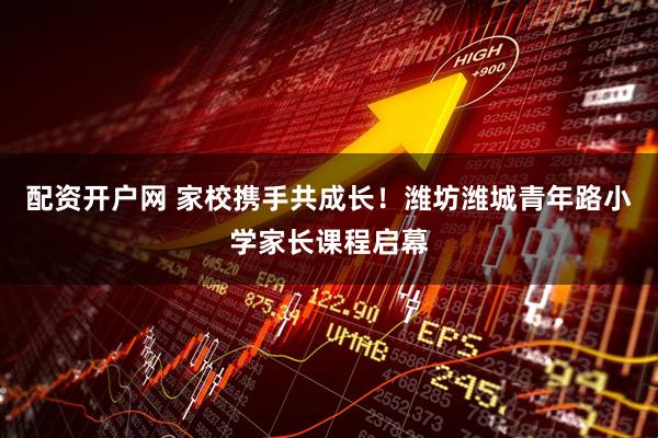 配资开户网 家校携手共成长！潍坊潍城青年路小学家长课程启幕