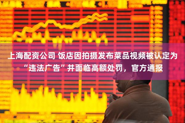 上海配资公司 饭店因拍摄发布菜品视频被认定为“违法广告”并面临高额处罚，官方通报