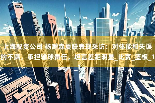 上海配资公司 杨瀚森夏联表现采访：对体能和失误的不满，承担输球责任，坦言差距明显_比赛_篮板_1