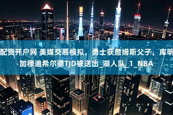 配资开户网 美媒交易模拟，勇士获詹姆斯父子，库明加穆迪希尔德TJD被送出_湖人队_1_NBA