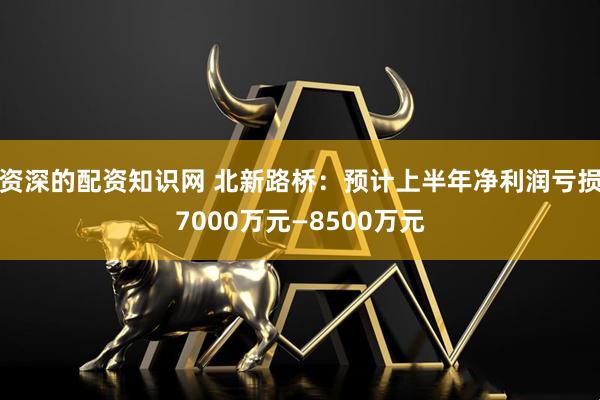资深的配资知识网 北新路桥：预计上半年净利润亏损7000万元—8500万元