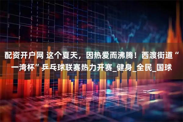 配资开户网 这个夏天，因热爱而沸腾！西渡街道“一湾杯”乒乓球联赛热力开赛_健身_全民_国球