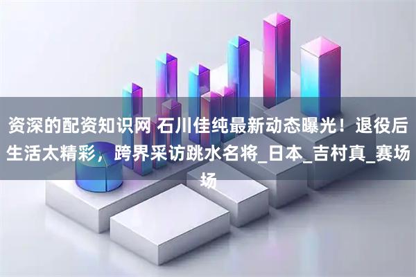 资深的配资知识网 石川佳纯最新动态曝光！退役后生活太精彩，跨界采访跳水名将_日本_吉村真_赛场