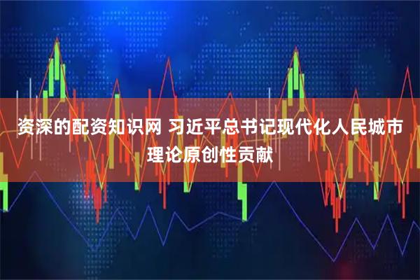 资深的配资知识网 习近平总书记现代化人民城市理论原创性贡献