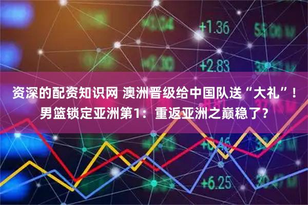 资深的配资知识网 澳洲晋级给中国队送“大礼”！男篮锁定亚洲第1：重返亚洲之巅稳了？