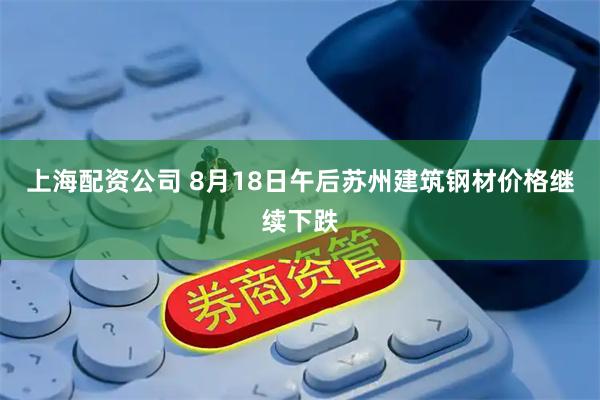 上海配资公司 8月18日午后苏州建筑钢材价格继续下跌