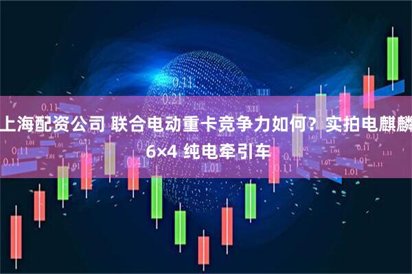 上海配资公司 联合电动重卡竞争力如何？实拍电麒麟 6×4 纯电牵引车