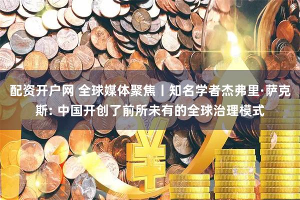 配资开户网 全球媒体聚焦丨知名学者杰弗里·萨克斯: 中国开创了前所未有的全球治理模式