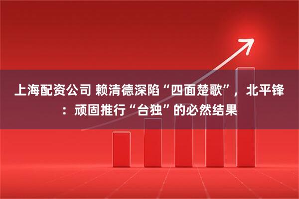 上海配资公司 赖清德深陷“四面楚歌”，北平锋：顽固推行“台独”的必然结果