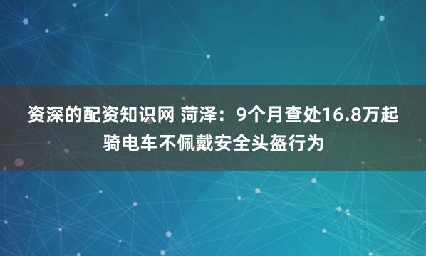 资深的配资知识网 菏泽：9个月查处16.8万起骑电车不佩戴安全头盔行为