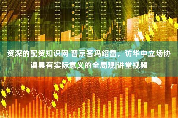 资深的配资知识网 普京答冯绍雷，访华中立场协调具有实际意义的全局观|讲堂视频