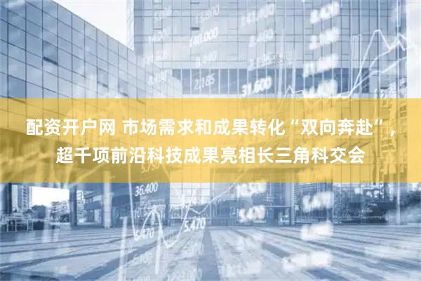 配资开户网 市场需求和成果转化“双向奔赴”，超千项前沿科技成果亮相长三角科交会