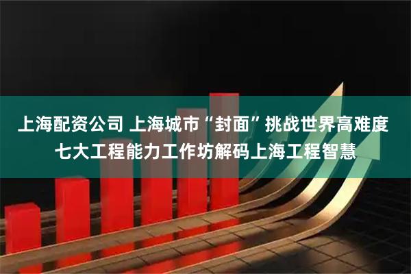 上海配资公司 上海城市“封面”挑战世界高难度 七大工程能力工作坊解码上海工程智慧