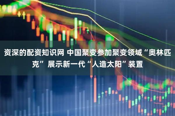 资深的配资知识网 中国聚变参加聚变领域“奥林匹克” 展示新一代“人造太阳”装置