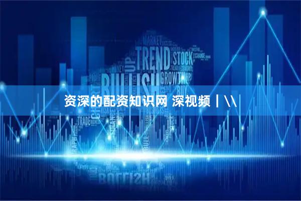 资深的配资知识网 深视频｜\