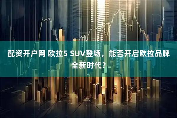 配资开户网 欧拉5 SUV登场，能否开启欧拉品牌全新时代？