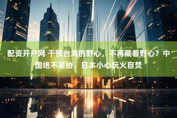 配资开户网 干预台海的野心，不再藏着野心？中国绝不妥协，日本小心玩火自焚