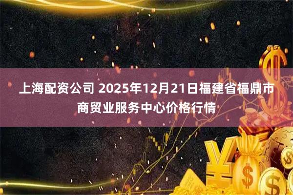 上海配资公司 2025年12月21日福建省福鼎市商贸业服务中心价格行情