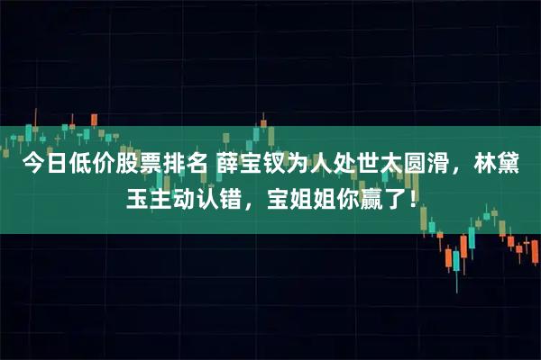 今日低价股票排名 薛宝钗为人处世太圆滑，林黛玉主动认错，宝姐姐你赢了！