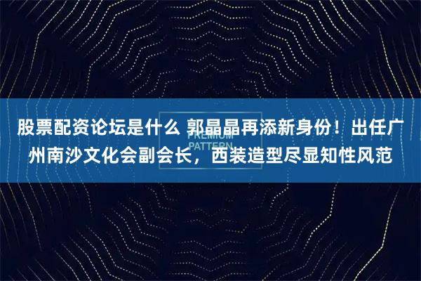 股票配资论坛是什么 郭晶晶再添新身份！出任广州南沙文化会副会长，西装造型尽显知性风范
