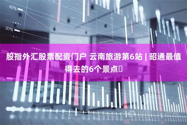股指外汇股票配资门户 云南旅游第6站 | 昭通最值得去的6个景点️