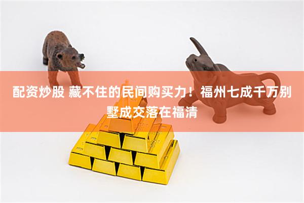 配资炒股 藏不住的民间购买力！福州七成千万别墅成交落在福清