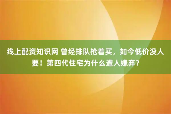 线上配资知识网 曾经排队抢着买，如今低价没人要！第四代住宅为什么遭人嫌弃？